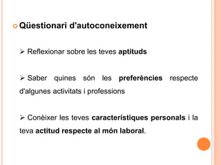  Qüestionari d'autoconeixement
 Reflexionar sobre les teves aptituds
 Saber quines són les preferències respecte
d'algunes activitats i professions
 Conèixer les teves característiques personals i la
teva actitud respecte al món laboral.
 