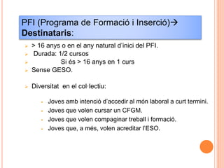  > 16 anys o en el any natural d’inici del PFI.
 Durada: 1/2 cursos
 Si és > 16 anys en 1 curs
 Sense GESO.
 Diversitat en el col·lectiu:
 Joves amb intenció d’accedir al món laboral a curt termini.
 Joves que volen cursar un CFGM.
 Joves que volen compaginar treball i formació.
 Joves que, a més, volen acreditar l’ESO.
PFI (Programa de Formació i Inserció)
Destinataris:
 