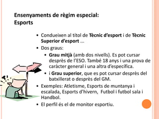 • Condueixen al títol de Tècnic d’esport i de Tècnic
Superior d’esport ...
• Dos graus:
• Grau mitjà (amb dos nivells). Es pot cursar
desprès de l’ESO. També 18 anys i una prova de
caràcter general i una altra d’específica.
• i Grau superior, que es pot cursar desprès del
batxillerat o desprès del GM.
• Exemples: Atletisme, Esports de muntanya i
escalada, Esports d’hivern, Futbol i futbol sala i
Handbol.
• El perfil és el de monitor esportiu.
Ensenyaments de règim especial:
Esports
 