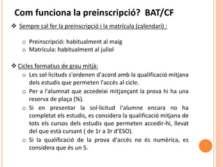  Sempre cal fer la preinscripció i la matrícula (calendari) :
o Preinscripció: habitualment al maig
o Matrícula: habitualment al juliol
 Cicles formatius de grau mitjà:
o Les sol·licituds s'ordenen d'acord amb la qualificació mitjana
dels estudis que permeten l'accés al cicle.
o Per a l'alumnat que accedeixi mitjançant la prova hi ha una
reserva de plaça (%).
o Si en presentar la sol·licitud l'alumne encara no ha
completat els estudis, es considera la qualificació mitjana de
tots els cursos dels estudis que permeten accedir-hi, llevat
del que està cursant ( de 1r a 3r d’ESO).
o Si la qualificació de la prova d'accés no és numèrica, es
considera que és un 5.
Com funciona la preinscripció? BAT/CF
 