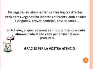 39
De vegades els alumnes fan camins lògics i directes.
Però altres vegades fan itineraris diferents, amb anades
i vingudes, proves, tantejos, anys sabàtics ...
En tot això, el que realment és important és que cada
alumne trobi el seu camí per arribar al món
productiu.
GRÀCIES PER LA VOSTRA ATENCIÓ
 
