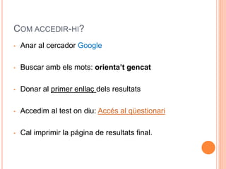 COM ACCEDIR-HI?
• Anar al cercador Google
• Buscar amb els mots: orienta’t gencat
• Donar al primer enllaç dels resultats
• Accedim al test on diu: Accés al qüestionari
• Cal imprimir la página de resultats final.
 