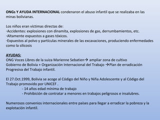 ONGs Y AYUDA INTERNACIONAL condenaron el abuso infantil que se realizaba en las
minas bolivianas.
Los niños eran víctimas directas de:
-Accidentes: explosiones con dinamita, explosiones de gas, derrumbamientos, etc.
-Altamente expuestos a gases tóxicos.
-Expuestos al polvo y partículas minerales de las excavaciones, produciendo enfermedades
como la silicosis
AYUDAS:
ONG Voces Libres de la suiza Marienne Sebatien ampliar zona de cultivo
Gobierno de Bolivia + Organización Internacional del Trabajo Plan de erradicación
Progresiva del Trabajo infantil.
El 27.Oct.1999, Bolivia se acoge al Código del Niño y Niña Adolescente y al Código del
Trabajo promovido por UNICEF .
- 14 años edad mínima de trabajo
- Prohibición de contratar a menores en trabajos peligrosos e insalubres.
Numerosos convenios internacionales entre países para llegar a erradicar la pobreza y la
explotación infantil.
 