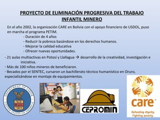 PROYECTO DE ELIMINACIÓN PROGRESIVA DEL TRABAJO
INFANTIL MINERO
En el año 2002, la organización CARE en Bolivia con el apoyo financiero de USDOL, puso
en marcha el programa PETIM.
- Duración de 4 años
- Reducir la pobreza basándose en los derechos humanos.
- Mejorar la calidad educativa
- Ofrecer nuevas oportunidades.
- 21 aulas multiactivas en Potosí y Llallagua  desarrollo de la creatividad, investigación e
iniciativa.
- Más de 100 niños mineros de beneficiaron.
- Becados por el SENTEC, cursaron un bachillerato técnico humanístico en Oruro,
especializándose en montaje de equipamientos.
 