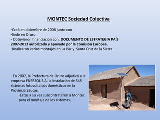 MONTEC Sociedad Colectiva
-Creó en diciembre de 2006 junto con
-Sede en Oruro.
- Obtuvieron financiación con: DOCUMENTO DE ESTRATEGIA PAÍS
2007-2013 autorizado y apoyado por la Comisión Europea.
-Realizaron varios montajes en La Paz y Santa Cruz de la Sierra.
- En 2007, la Prefectura de Oruro adjudicó a la
empresa ENERSOL S.A. la instalación de 345
sistemas fotovoltaicos domésticos en la
Provincia Saucarí.
-Estos a su vez subcontrataron a Montec
para el montaje de los sistemas.
 