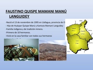 FAUSTINO QUISPE MAMANI MANÚ
LANGUIDEY
-Nació el 13 de noviembre de 1995 en Llallagua, provincia de Oruro.
- Hijo de Huáspar Quispe Manú y Kantuta Mamani Languidey
-Familia indígena y de tradición minera.
-Primero de 10 hermanos.
-Vivió en la casa familiar con todos sus hermanos
hasta los 17 años.
 