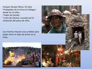 Huáspar Quispe Manú, 32 años.
•Trabajador de la mina en Llallagua -
desde los 15 años.
• Padre de familia.
• sufre de silicosis, causado por la
inhalación del polvo de sílica.
Los mineros mascan coca y beben para
poder tener el valor de entrar en la
mina.
 