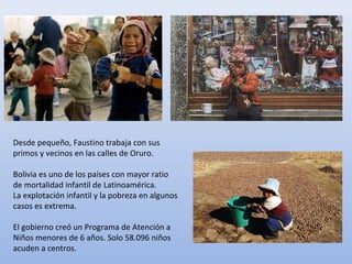 Desde pequeño, Faustino trabaja con sus
primos y vecinos en las calles de Oruro.
Bolivia es uno de los países con mayor ratio
de mortalidad infantil de Latinoamérica.
La explotación infantil y la pobreza en algunos
casos es extrema.
El gobierno creó un Programa de Atención a
Niños menores de 6 años. Solo 58.096 niños
acuden a centros.
 