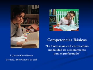 Competencias Básicas “ La Formación en Centros como modalidad de asesoramiento para el profesorado” L. Jacobo Calvo Ramos Córdoba. 20 de Octubre de 2008 