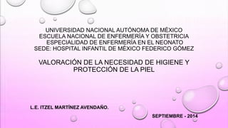 UNIVERSIDAD NACIONAL AUTÓNOMA DE MÉXICO 
ESCUELA NACIONAL DE ENFERMERÍA Y OBSTETRICIA 
ESPECIALIDAD DE ENFERMERÍA EN EL NEONATO 
SEDE: HOSPITAL INFANTIL DE MÉXICO FEDERICO GÓMEZ 
VALORACIÓN DE LA NECESIDAD DE HIGIENE Y 
PROTECCIÓN DE LA PIEL 
L.E. ITZEL MARTÍNEZ AVENDAÑO. 
SEPTIEMBRE - 2014 
 