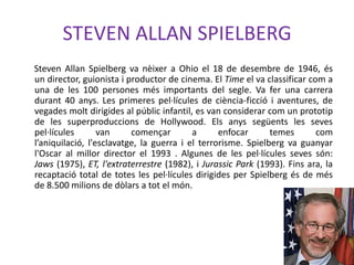 STEVEN ALLAN SPIELBERG
Steven Allan Spielberg va nèixer a Ohio el 18 de desembre de 1946, és
un director, guionista i productor de cinema. El Time el va classificar com a
una de les 100 persones més importants del segle. Va fer una carrera
durant 40 anys. Les primeres pel·lícules de ciència-ficció i aventures, de
vegades molt dirigides al públic infantil, es van considerar com un prototip
de les superproduccions de Hollywood. Els anys següents les seves
pel·lícules van començar a enfocar temes com
l’aniquilació, l'esclavatge, la guerra i el terrorisme. Spielberg va guanyar
l'Oscar al millor director el 1993 . Algunes de les pel·lícules seves són:
Jaws (1975), ET, l'extraterrestre (1982), i Jurassic Park (1993). Fins ara, la
recaptació total de totes les pel·lícules dirigides per Spielberg és de més
de 8.500 milions de dòlars a tot el món.
 