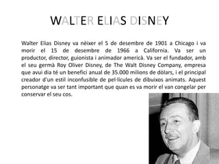 WALTER ELIAS DISNEY
Walter Elias Disney va nèixer el 5 de desembre de 1901 a Chicago i va
morir el 15 de desembre de 1966 a California. Va ser un
productor, director, guionista i animador americà. Va ser el fundador, amb
el seu germà Roy Oliver Disney, de The Walt Disney Company, empresa
que avui dia té un benefici anual de 35.000 milions de dòlars, i el principal
creador d'un estil inconfusible de pel·lícules de dibuixos animats. Aquest
personatge va ser tant important que quan es va morir el van congelar per
conservar el seu cos.
 