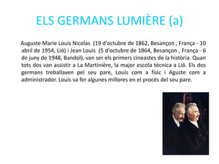 ELS GERMANS LUMIÈRE (a)
Auguste Marie Louis Nicolas (19 d'octubre de 1862, Besançon , França - 10
abril de 1954, Lió) i Jean Louis (5 d'octubre de 1864, Besançon , França - 6
de juny de 1948, Bandol), van ser els primers cineastes de la història. Quan
tots dos van assistir a La Martinière, la major escola tècnica a Lió. Els dos
germans treballaven pel seu pare, Louis com a físic i Aguste com a
administrador. Louis va fer algunes millores en el procés del seu pare.
 