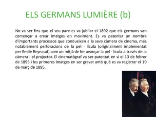 ELS GERMANS LUMIÈRE (b)
No va ser fins que el seu pare es va jubilar el 1892 que els germans van
començar a crear imatges en moviment. Es va patentar un nombre
d'importants processos que condueixen a la seva càmera de cinema, més
notablement perforacions de la pel · lícula (originalment implementat
per Emile Reynaud) com un mitjà de fer avançar la pel · lícula a través de la
càmera i el projector. El cinematògraf va ser patentat en si el 13 de febrer
de 1895 i les primeres imatges en ser gravat amb què es va registrar el 19
de març de 1895.
 