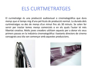 ELS CURTMETRATGES
El curmetratge és una producció audiovisual o cinematogràfica que dura
menys que el temps mig d’una pel·lícula de producció normal. La durada dels
curtmetratges va des de menys d'un minut fins als 30 minuts. Se solen fer
servir per tractar temes menys comercials o en els quals l'autor té més
llibertat creativa. Molts joves creadors utilitzen aquests per a donar els seus
primers passos en la indústria cinematogràfica i bastants directors de cinema
consagrats avui dia van començar amb aquestes produccions.
 