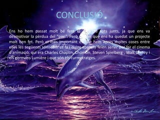CONCLUSIÓ
Ens ho hem passat molt bé fent el projecte tots junts, ja que ens va
desmotivar la pèrdua del “pen”. Però creiem que ens ha quedat un projecte
molt ben fet. Però el més important és que hem après moltes coses entre
elles les següents són: com es fa i quins aparells feien servir per fer el cinema
d’animació, qui era Charles Chaplin, Chómon, Steven Spielberg , Walt Disney i
els germans Lumière i que són els curmetratges.
 