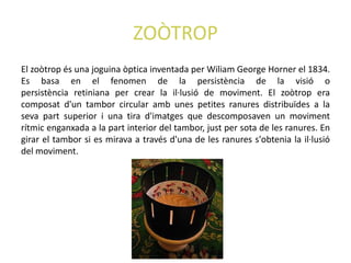 ZOÒTROP
El zoòtrop és una joguina òptica inventada per Wiliam George Horner el 1834.
Es basa en el fenomen de la persistència de la visió o
persistència retiniana per crear la il·lusió de moviment. El zoòtrop era
composat d'un tambor circular amb unes petites ranures distribuïdes a la
seva part superior i una tira d'imatges que descomposaven un moviment
rítmic enganxada a la part interior del tambor, just per sota de les ranures. En
girar el tambor si es mirava a través d'una de les ranures s'obtenia la il·lusió
del moviment.
 