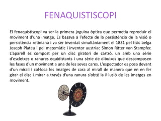 FENAQUISTISCOPI
El fenaquistiscopi va ser la primera joguina òptica que permetia reproduir el
moviment d'una imatge. Es basava a l'efecte de la persistència de la visió o
persistència retiniana i va ser inventat simultàniament el 1831 pel físic belga
Joseph Plateu i pel matemàtic i inventor austríac Simon Ritter von Stampfer.
L'aparell és compost per un disc giratori de cartró, un amb una sèrie
d'escletxes o ranures equidistants i una sèrie de dibuixos que descomposen
les fases d'un moviment a una de les seves cares. L'espectador es posa devant
d'un mirall i col·loca les imatges de cara al mirall de manera que en en fer
girar el disc i mirar a través d'una ranura s'obté la il·lusió de les imatges en
moviment.
 