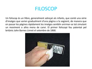 FILOSCOP
Un foliscop és un llibre, generalment adreçat als infants, que conté una sèrie
d'imatges que varien gradualment d'una pàgina a la següent, de manera que
en passar les pàgines ràpidament les imatges semblin anirmar-se tot simulant
un moviment o altra mena de canvi. El primer foliscopi fou patentat pel
britànic John Barnes Linnet el setembre de 1868.
 
