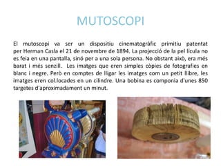 MUTOSCOPI
El mutoscopi va ser un dispositiu cinematogràfic primitiu patentat
per Herman Casla el 21 de novembre de 1894. La projecció de la pel lícula no
es feia en una pantalla, sinó per a una sola persona. No obstant això, era més
barat i més senzill. Les imatges que eren simples còpies de fotografies en
blanc i negre. Però en comptes de lligar les imatges com un petit llibre, les
imatges eren col.locades en un cilindre. Una bobina es componia d'unes 850
targetes d'aproximadament un minut.
 