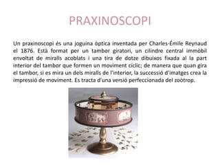 PRAXINOSCOPI
Un praxinoscopi és una joguina òptica inventada per Charles-Émile Reynaud
el 1876. Està format per un tambor giratori, un cilindre central immòbil
envoltat de miralls acoblats i una tira de dotze dibuixos fixada al la part
interior del tambor que formen un moviment cíclic; de manera que quan gira
el tambor, si es mira un dels miralls de l'interior, la successió d'imatges crea la
impressió de moviment. Es tracta d'una versió perfeccionada del zoòtrop.
 