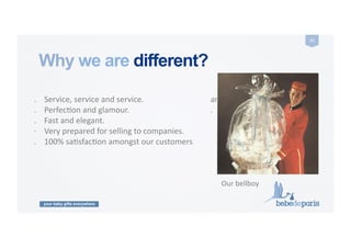 your baby gifts everywhere
11	
  
.	
  	
  	
  	
  Service,	
  service	
  and	
  service.	
  
.	
  	
  	
  	
  PerfecCon	
  and	
  glamour.	
  
.	
  	
  	
  	
  Fast	
  and	
  elegant.	
  
·∙	
  	
  	
  	
  Very	
  prepared	
  for	
  selling	
  to	
  companies.	
  
.	
  	
  	
  	
  100%	
  saCsfacCon	
  amongst	
  our	
  customers	
  	
  	
  	
  	
  	
  	
  	
  	
  	
  	
  	
  	
  	
  
and	
  moms.	
  
.	
  	
  	
  	
  Word	
  of	
  mouth.	
  
Why we are different?
Our	
  bellboy	
  
 