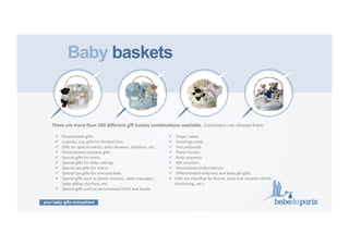 your baby gifts everywhere
16	
  
Baby baskets
!  	
  Personalized	
  gi9s.	
  
!  	
  Licenses;	
  e.g.	
  gi9s	
  for	
  football	
  fans.	
  
!  	
  Gi9s	
  for	
  special	
  events;	
  baby	
  showers,	
  bapCsms,	
  etc.	
  
!  	
  Personalized	
  company	
  gi9s.	
  
!  	
  Special	
  gi9s	
  for	
  twins.	
  
!  	
  Special	
  gi9s	
  for	
  older	
  siblings.	
  
!  	
  Special	
  spa	
  gi9s	
  for	
  moms.	
  
!  	
  Special	
  spa	
  gi9s	
  for	
  stressed	
  dads.	
  	
  	
  	
  	
  	
  	
  	
  	
  
!  	
  Special	
  gi9s	
  such	
  as	
  photo	
  sessions,	
  baby	
  massages,	
  	
  	
  	
  	
  
	
  baby	
  sinng	
  vouchers,	
  etc.	
  
!  	
  Special	
  gi9s	
  such	
  as	
  personalized	
  DVDs	
  and	
  books.	
  
!  	
  Diaper	
  cakes.	
  
!  	
  GreeCngs	
  cards.	
  
!  	
  Text	
  proposals.	
  
!  	
  Photo	
  frames.	
  	
  
!  	
  Xmas	
  presents.	
  
!  	
  Gi9	
  vouchers.	
  	
  
!  	
  Personalized	
  embroideries.	
  	
  
!  	
  DiﬀerenCated	
  baby-­‐boy	
  and	
  baby-­‐girl	
  gi9s.	
  
!  Gi9s	
  are	
  classiﬁed	
  by	
  theme,	
  price	
  and	
  occasion	
  (birth,	
  
christening,	
  etc.).
There	
  are	
  more	
  than	
  200	
  diﬀerent	
  gi9	
  basket	
  combinaZons	
  available.	
  Customers	
  can	
  choose	
  from:	
  
 