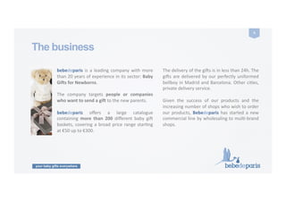 your baby gifts everywhere
4	
  
The business
bebedeparis	
  is	
  a	
  leading	
  company	
  with	
  more	
  
than	
  20	
  years	
  of	
  experience	
  in	
  its	
  sector:	
  Baby	
  
Gi9s	
  for	
  Newborns.	
   	
  	
  
The	
   company	
   targets	
   people	
   or	
   companies	
  
who	
  want	
  to	
  send	
  a	
  gi9	
  to	
  the	
  new	
  parents.	
  
bebedeparis	
   oﬀers	
   a	
   large	
   catalogue	
  
containing	
   more	
   than	
   200	
   diﬀerent	
   baby	
   gi9	
  
baskets,	
  covering	
  a	
  broad	
  price	
  range	
  starCng	
  
at	
  €50	
  up	
  to	
  €300.	
   	
  	
  
The	
  delivery	
  of	
  the	
  gi9s	
  is	
  in	
  less	
  than	
  24h.	
  The	
  
gi9s	
  are	
  delivered	
  by	
  our	
  perfectly	
  uniformed	
  
bellboy	
  in	
  Madrid	
  and	
  Barcelona.	
  Other	
  ciCes,	
  
private	
  delivery	
  service.	
  
Given	
   the	
   success	
   of	
   our	
   products	
   and	
   the	
  
increasing	
  number	
  of	
  shops	
  who	
  wish	
  to	
  order	
  
our	
  products,	
  Bebedeparis	
  has	
  started	
  a	
  new	
  
commercial	
  line	
  by	
  wholesaling	
  to	
  mulC-­‐brand	
  
shops.	
  
 