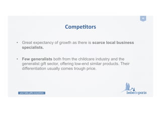 your baby gifts everywhere
40	
  
CompeZtors	
  
•  Great expectancy of growth as there is scarce local business
specialists.
•  Few generalists both from the childcare industry and the
generalist gift sector, offering low-end similar products. Their
differentiation usually comes trough price.
 