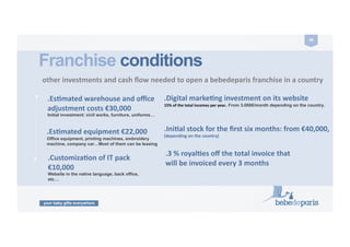 your baby gifts everywhere
49	
  
.CustomizaZon	
  of	
  IT	
  pack	
  
€10,000	
  	
  
Website in the native language, back office,
etc…
Franchise conditions
	
  other	
  investments	
  and	
  cash	
  ﬂow	
  needed	
  to	
  open	
  a	
  bebedeparis	
  franchise	
  in	
  a	
  country	
  	
  	
  
.Digital	
  markeZng	
  investment	
  on	
  its	
  website	
  
15%	
  of	
  the	
  total	
  incomes	
  per	
  year..	
  From 3.000€/month depending on the country.
.IniZal	
  stock	
  for	
  the	
  ﬁrst	
  six	
  months:	
  from	
  €40,000,	
  
(depending	
  on	
  the	
  country)	
  
ENTRANCE	
  FEE	
  
.EsZmated	
  warehouse	
  and	
  oﬃce	
  
adjustment	
  costs	
  €30,000	
  
Initial investment: civil works, furniture, uniforms…
.3	
  %	
  royalZes	
  oﬀ	
  the	
  total	
  invoice	
  that	
  
will	
  be	
  invoiced	
  every	
  3	
  months	
  
.EsZmated	
  equipment	
  €22,000	
  
Office equipment, printing machines, embroidery
machine, company car…Most of them can be leasing
 