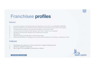 your baby gifts everywhere
51	
  
Franchisee profiles	
  
Relevant	
  
1.  Economical	
  capacity.	
  The	
  starCng	
  investment	
  depends	
  on	
  the	
  country.	
  From	
  200.000€	
  to	
  800.000€.	
  
2.  Business	
  experience	
  and	
  a	
  client	
  and	
  contact	
  network	
  in	
  the	
  entrepreneurship	
  sector	
  of	
  his	
  country.	
  
3.  Entrepreneurship	
  character	
  and	
  capacity	
  to	
  develop	
  an	
  economical	
  acCvity.	
  
4.  CommunicaCon	
  and	
  business	
  skills,	
  specially	
  	
  with	
  clients,	
  suppliers	
  and	
  employees.	
  
5.  Disciplinary	
  spirit	
  but	
  with	
  capacity	
  to	
  be	
  creaCve	
  and	
  innovaCve.	
  
6.  Perseverant.	
  
7.  Working	
  capacity	
  and	
  being	
  able	
  to	
  work	
  towards	
  targets.	
  
8.  Demonstrated	
  abiliCes	
  in	
  management	
  and	
  an	
  educaConal	
  background	
  on	
  business,	
  markeCng	
  or	
  similar.	
  
Irrelevant
1.  Knowledge and experience in the e-commerce or digital marketing sector.
2.  Having an operative warehouse.
3.  Sex or age of the candidate are absolutely irrelevant.
 