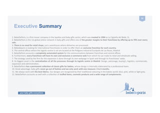 your baby gifts everywhere
53	
  
Executive Summary
1.	
  BebeDeParis,	
  is	
  a	
  ﬁrst	
  mover	
  company	
  in	
  the	
  layeles	
  and	
  baby	
  gi9s	
  sector,	
  which	
  was	
  created	
  in	
  1994	
  as	
  La	
  Cigüeña	
  del	
  Bebé,	
  SL.	
  
2.	
  BebeDeParis	
  is	
  the	
  1st	
  global	
  online	
  network	
  in	
  baby	
  gi9s	
  and	
  oﬀers	
  one	
  of	
  the	
  greater	
  margins	
  to	
  their	
  franchisee	
  by	
  oﬀering	
  up	
  to	
  70%	
  over	
  every	
  
sale.	
  
3.	
  There	
  is	
  no	
  need	
  for	
  retail	
  shops,	
  just	
  a	
  warehouse	
  where	
  deliveries	
  are	
  processed.	
  	
  
4.	
  Bebedeparis	
  is	
  looking	
  for	
  internaConal	
  franchisees	
  in	
  order	
  to	
  oﬀer	
  them	
  an	
  exclusive	
  franchise	
  for	
  each	
  country.	
  
5.	
  The	
  central	
  oﬃces	
  where	
  the	
  logisCc	
  centre	
  is	
  set	
  are	
  located	
  at	
  the	
  Polígono	
  industrial	
  Európolis	
  de	
  Las	
  Rozas,	
  Madrid.	
  
5.	
  BebeDeParis	
  accounts	
  a	
  completely	
  automated	
  system	
  for	
  the	
  communicaCons	
  between	
  franchises	
  and	
  central	
  oﬃces.	
  	
  
6.	
  Furthermore,	
  every	
  franchisee	
  will	
  have	
  its	
  own	
  and	
  exclusive	
  e-­‐commerce	
  web	
  from	
  which	
  he	
  can	
  make	
  its	
  retail	
  and	
  wholesale	
  selling.	
  
7.	
  The	
  strategy	
  used	
  by	
  the	
  ﬁrm	
  for	
  the	
  expansion	
  is	
  done	
  through	
  its	
  own	
  webpage	
  in	
  Spain	
  and	
  through	
  its	
  franchisees’	
  webs.	
  
8.	
  Its	
  biggest	
  asset	
  is	
  the	
  centralizaZon	
  of	
  all	
  the	
  processes	
  through	
  its	
  logisZc	
  centre	
  in	
  Madrid:	
  Design,	
  patronage,	
  buying's,	
  logisCcs,	
  commercials,	
  
expansion	
  and	
  administraCon.	
  	
  
9.	
  BebeDeParis	
  has	
  a	
  permanent	
  collecZon	
  of	
  classic	
  gi9s	
  for	
  babies,	
  whose	
  design	
  is	
  internally	
  elaborated	
  by	
  a	
  professional	
  team.	
  	
  
10.	
  Great	
  advantage:	
  baby	
  gi9s	
  never	
  go	
  out	
  of	
  fashion	
  and	
  we	
  only	
  work	
  with	
  one	
  measure:	
  3	
  to	
  6	
  months.	
  
11.	
  We	
  always	
  work	
  with	
  the	
  best	
  fabrics.	
  Our	
  designs	
  are	
  recognized	
  by	
  their	
  tradiConal	
  colouring	
  in	
  the	
  babies	
  world:	
  blue,	
  pink,	
  white	
  or	
  light	
  grey.	
  
12.	
  BebeDeParis	
  accounts	
  as	
  well	
  with	
  a	
  collecCon	
  of	
  stuﬀed	
  items,	
  cosmeZc	
  products	
  and	
  a	
  wide	
  range	
  of	
  complements.	
  
 