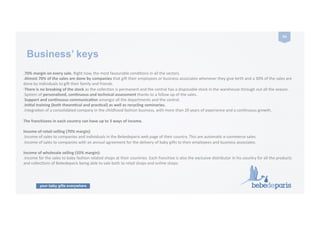 your baby gifts everywhere
54	
  
Business’ keys
.70%	
  margin	
  on	
  every	
  sale.	
  Right	
  now,	
  the	
  most	
  favourable	
  condiCons	
  in	
  all	
  the	
  sectors.	
  
.Almost	
  70%	
  of	
  the	
  sales	
  are	
  done	
  by	
  companies	
  that	
  gi9	
  their	
  employees	
  or	
  business	
  associates	
  whenever	
  they	
  give	
  birth	
  and	
  a	
  30%	
  of	
  the	
  sales	
  are	
  
done	
  by	
  individuals	
  to	
  gi9	
  their	
  family	
  and	
  friends.	
  
·∙There	
  is	
  no	
  breaking	
  of	
  the	
  stock	
  as	
  the	
  collecCon	
  is	
  permanent	
  and	
  the	
  central	
  has	
  a	
  disposable	
  stock	
  in	
  the	
  warehouse	
  through	
  out	
  all	
  the	
  season.	
  
.System	
  of	
  personalised,	
  conZnuous	
  and	
  technical	
  assessment	
  thanks	
  to	
  a	
  follow	
  up	
  of	
  the	
  sales.	
  
.Support	
  and	
  conZnuous	
  communicaZon	
  amongst	
  all	
  the	
  departments	
  and	
  the	
  central.	
  
.IniZal	
  training	
  (both	
  theoreZcal	
  and	
  pracZcal)	
  as	
  well	
  as	
  recycling	
  seminaries.	
  
.IntegraCon	
  of	
  a	
  consolidated	
  company	
  in	
  the	
  childhood	
  fashion	
  business,	
  with	
  more	
  than	
  20	
  years	
  of	
  experience	
  and	
  a	
  conCnuous	
  growth.	
  
The	
  franchisees	
  in	
  each	
  country	
  can	
  have	
  up	
  to	
  3	
  ways	
  of	
  income.	
  
Income	
  of	
  retail	
  selling	
  (70%	
  margin)	
  
.Income	
  of	
  sales	
  to	
  companies	
  and	
  individuals	
  in	
  the	
  Bebedeparis	
  web	
  page	
  of	
  their	
  country.	
  This	
  are	
  automaCc	
  e-­‐commerce	
  sales.	
  	
  
.Income	
  of	
  sales	
  to	
  companies	
  with	
  an	
  annual	
  agreement	
  for	
  the	
  delivery	
  of	
  baby	
  gi9s	
  to	
  their	
  employees	
  and	
  business	
  associates.	
  
Income	
  of	
  wholesale	
  selling	
  (33%	
  margin):	
  
.Income	
  for	
  the	
  sales	
  to	
  baby	
  fashion	
  related	
  shops	
  at	
  their	
  countries.	
  Each	
  franchise	
  is	
  also	
  the	
  exclusive	
  distributor	
  in	
  his	
  country	
  for	
  all	
  the	
  products	
  
and	
  collecCons	
  of	
  Bebedeparis	
  being	
  able	
  to	
  sale	
  both	
  to	
  retail	
  shops	
  and	
  online	
  shops.	
  
 