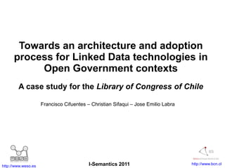 Towards an architecture and adoption process for Linked Data technologies in Open Government contexts A case study for the Library of Congress of Chile Francisco Cifuentes – Christian Sifaqui – Jose Emilio Labra I-Semantics 2011 