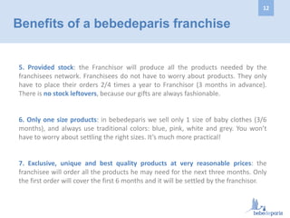 5. Provided stock: the Franchisor will produce all the products needed by the
franchisees network. Franchisees do not have to worry about products. They only
have to place their orders 2/4 times a year to Franchisor (3 months in advance).
There is no stock leftovers, because our gifts are always fashionable.
6. Only one size products: in bebedeparis we sell only 1 size of baby clothes (3/6
months), and always use traditional colors: blue, pink, white and grey. You won’t
have to worry about settling the right sizes. It’s much more practical!
7. Exclusive, unique and best quality products at very reasonable prices: the
franchisee will order all the products he may need for the next three months. Only
the first order will cover the first 6 months and it will be settled by the franchisor.
Benefits of a bebedeparis franchise
12
 
