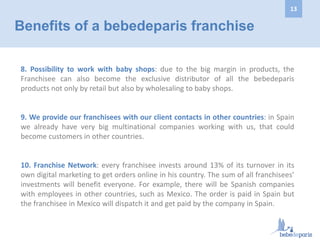 8. Possibility to work with baby shops: due to the big margin in products, the
Franchisee can also become the exclusive distributor of all the bebedeparis
products not only by retail but also by wholesaling to baby shops.
9. We provide our franchisees with our client contacts in other countries: in Spain
we already have very big multinational companies working with us, that could
become customers in other countries.
10. Franchise Network: every franchisee invests around 13% of its turnover in its
own digital marketing to get orders online in his country. The sum of all franchisees’
investments will benefit everyone. For example, there will be Spanish companies
with employees in other countries, such as Mexico. The order is paid in Spain but
the franchisee in Mexico will dispatch it and get paid by the company in Spain.
Benefits of a bebedeparis franchise
13
 
