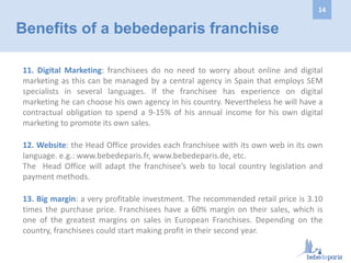 11. Digital Marketing: franchisees do no need to worry about online and digital
marketing as this can be managed by a central agency in Spain that employs SEM
specialists in several languages. If the franchisee has experience on digital
marketing he can choose his own agency in his country. Nevertheless he will have a
contractual obligation to spend a 9-15% of his annual income for his own digital
marketing to promote its own sales.
12. Website: the Head Office provides each franchisee with its own web in its own
language. e.g.: www.bebedeparis.fr, www.bebedeparis.de, etc.
The Head Office will adapt the franchisee’s web to local country legislation and
payment methods.
13. Big margin: a very profitable investment. The recommended retail price is 3.10
times the purchase price. Franchisees have a 60% margin on their sales, which is
one of the greatest margins on sales in European Franchises. Depending on the
country, franchisees could start making profit in their second year.
Benefits of a bebedeparis franchise
14
 