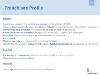 Relevant
-Economical capacity. The starting investment is more or less €180.000.
-Business experience and a client and contact network in the entrepreneurship sector of his country.
-Entrepreneurship character and capacity to develop an economical activity.
-Communication and business skills, specially with clients, suppliers and employees.
-Disciplinary spirit but with capacity to be creative and innovative.
-Perseverant.
-Working capacity and being able to work towards targets.
-Demonstrated abilities in management and an educational background on business, mkt or similar.
It’s a plus
-Knowledge and experience in the e-commerce or digital marketing sector.
-Having an operative warehouse.
Irrelevant
-Sex or age of the candidate are absolutely irrelevant.
Franchisee Profile
16
 