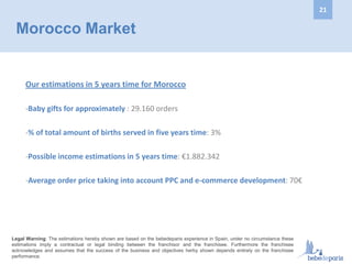 Morocco Market
Our estimations in 5 years time for Morocco
-Baby gifts for approximately : 29.160 orders
-% of total amount of births served in five years time: 3%
-Possible income estimations in 5 years time: €1.882.342
-Average order price taking into account PPC and e-commerce development: 70€
Legal Warning: The estimations hereby shown are based on the bebedeparis experience in Spain, under no circumstance these
estimations imply a contractual or legal binding between the franchisor and the franchisee. Furthermore the franchisee
acknowledges and assumes that the success of the business and objectives herby shown depends entirely on the franchisee
performance.
21
 