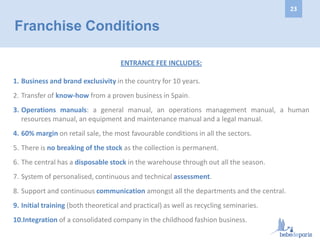 ENTRANCE FEE INCLUDES:
1. Business and brand exclusivity in the country for 10 years.
2. Transfer of know-how from a proven business in Spain.
3. Operations manuals: a general manual, an operations management manual, a human
resources manual, an equipment and maintenance manual and a legal manual.
4. 60% margin on retail sale, the most favourable conditions in all the sectors.
5. There is no breaking of the stock as the collection is permanent.
6. The central has a disposable stock in the warehouse through out all the season.
7. System of personalised, continuous and technical assessment.
8. Support and continuous communication amongst all the departments and the central.
9. Initial training (both theoretical and practical) as well as recycling seminaries.
10.Integration of a consolidated company in the childhood fashion business.
Franchise Conditions
23
 