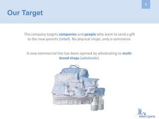 Our Target
The company targets companies and people who want to send a gift
to the new parents (retail). No physical shops, only e-commerce.
A new commercial line has been opened by wholesaling to multi-
brand shops (wholesale).
5
 