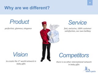 Why are we different?
Vision
to create the 1st world network in
baby gifts
Product
perfection, glamour, elegance
Service
Competitors
there is no other international network
in baby gifts
fast, exclusive, 100% customer
satisfaction, our own bellboy
9
 