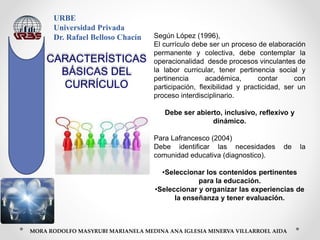URBE
Universidad Privada
Dr. Rafael Belloso Chacín
MORA RODOLFO MASYRUBI MARIANELA MEDINA ANA IGLESIA MINERVA VILLARROEL AIDA
Según López (1996),
El currículo debe ser un proceso de elaboración
permanente y colectiva, debe contemplar la
operacionalidad desde procesos vinculantes de
la labor curricular, tener pertinencia social y
pertinencia académica, contar con
participación, flexibilidad y practicidad, ser un
proceso interdisciplinario.
Debe ser abierto, inclusivo, reflexivo y
dinámico.
Para Lafrancesco (2004)
Debe identificar las necesidades de la
comunidad educativa (diagnostico).
•Seleccionar los contenidos pertinentes
para la educación.
•Seleccionar y organizar las experiencias de
la enseñanza y tener evaluación.
CARACTERÍSTICAS
BÁSICAS DEL
CURRÍCULO
 