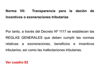 Norma VII:        Transparencia para la dación de
incentivos o exoneraciones tributarias



Por tanto, a través del Decreto Nº 1117 se establecen las
REGLAS GENERALES que deben cumplir las normas
relativas   a   exoneraciones,   beneficios    e   incentivos
tributarios; así como las inafectaciones tributarias.


Ver cuadro 02
 