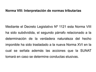 Norma VIII: Interpretación de normas tributarias



Mediante el Decreto Legislativo Nº 1121 esta Norma VIII
ha sido subdividida, el segundo párrafo relacionado a la
determinación de la verdadera naturaleza del hecho
imponible ha sido trasladado a la nueva Norma XVI en la
cual se señala además las acciones que la SUNAT
tomará en caso se determine conductas elusivas.
 