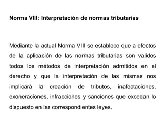 Norma VIII: Interpretación de normas tributarias



Mediante la actual Norma VIII se establece que a efectos
de la aplicación de las normas tributarias son validos
todos los métodos de interpretación admitidos en el
derecho y que la interpretación de las mismas nos
implicará   la   creación   de   tributos,   inafectaciones,
exoneraciones, infracciones y sanciones que excedan lo
dispuesto en las correspondientes leyes.
 