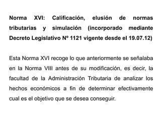 Norma     XVI:    Calificación,    elusión    de    normas
tributarias   y   simulación      (incorporado     mediante
Decreto Legislativo Nº 1121 vigente desde el 19.07.12)


Esta Norma XVI recoge lo que anteriormente se señalaba
en la Norma VIII antes de su modificación, es decir, la
facultad de la Administración Tributaria de analizar los
hechos económicos a fin de determinar efectivamente
cual es el objetivo que se desea conseguir.
 