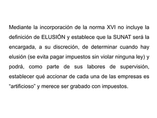 Mediante la incorporación de la norma XVI no incluye la
definición de ELUSIÓN y establece que la SUNAT será la
encargada, a su discreción, de determinar cuando hay
elusión (se evita pagar impuestos sin violar ninguna ley) y
podrá, como parte de sus labores de supervisión,
establecer qué accionar de cada una de las empresas es
“artificioso” y merece ser grabado con impuestos.
 