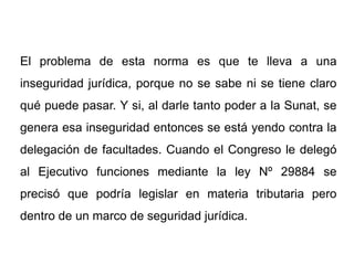 El problema de esta norma es que te lleva a una
inseguridad jurídica, porque no se sabe ni se tiene claro
qué puede pasar. Y si, al darle tanto poder a la Sunat, se
genera esa inseguridad entonces se está yendo contra la
delegación de facultades. Cuando el Congreso le delegó
al Ejecutivo funciones mediante la ley Nº 29884 se
precisó que podría legislar en materia tributaria pero
dentro de un marco de seguridad jurídica.
 