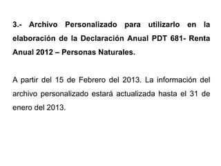 3.- Archivo Personalizado para utilizarlo en la
elaboración de la Declaración Anual PDT 681- Renta
Anual 2012 – Personas Naturales.


A partir del 15 de Febrero del 2013. La información del
archivo personalizado estará actualizada hasta el 31 de
enero del 2013.
 